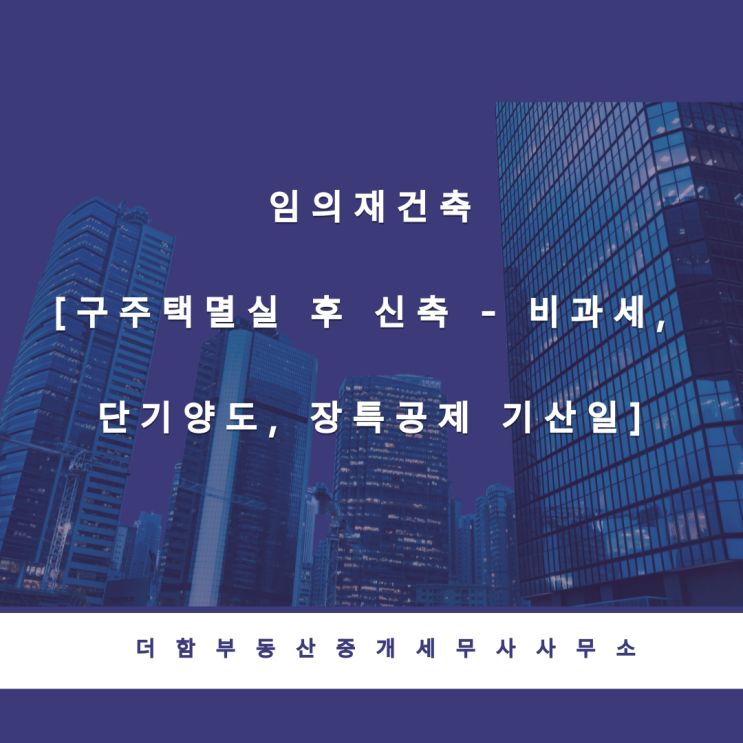  임의재건축[구주택멸실 후 신축 - 비과세, 단기양도, 장특공제 기산일]