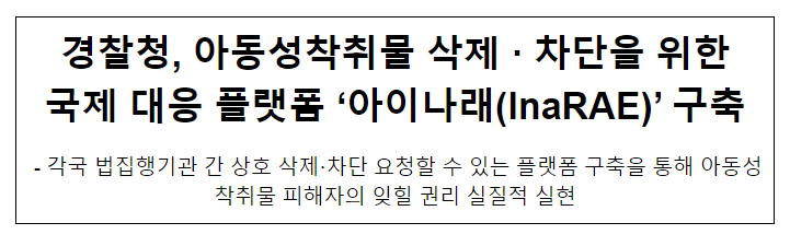 경찰청, 아동성착취물 삭제·차단을 위한 국제 대응 플랫폼 ‘아이나래(InaRAE)’ 구축 경찰청, 아동성착취물 삭제·차단을 위한 국제 대응 플랫폼 ‘아이나래(InaRAE)’ 구축