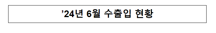 ’24년 6월 수출입 현황 ’24년 6월 수출입 현황