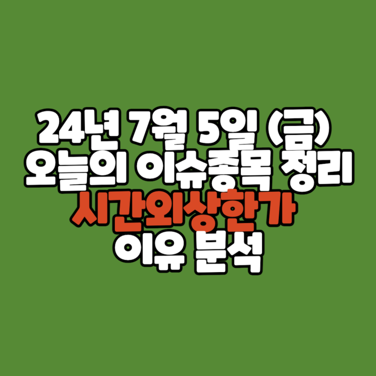 24년 7월 5일 (금) 오늘의 이슈종목 상한가정리 /시간외단일가 이유 분석
