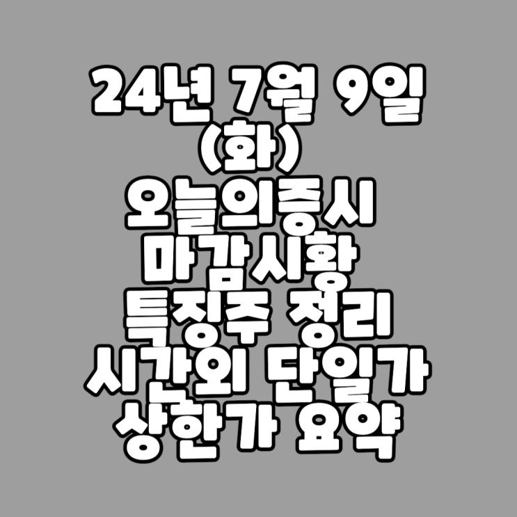  24년 7월 9일 (화) 오늘의증시 마감시황 / 특징주 정리 / 시간외 단일가 상한가 요약