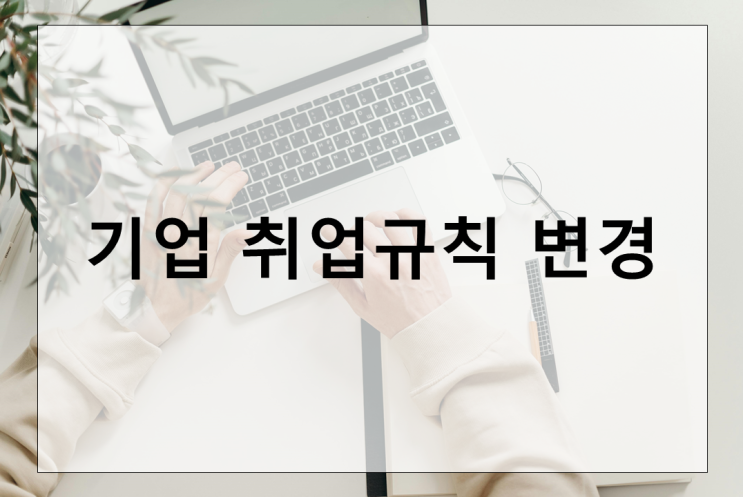  기업 취업규칙 변경 시 근로자 동의 강화, 그 중요성과 방법