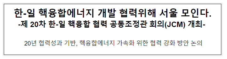 한-일 핵융합에너지 개발 협력위해 서울 모인다 -제 20차 한-일 핵융합 협력 공동조정관 회의(JCM) 개최- 한-일 핵융합에너지 개발 협력위해 서울 모인다 -제 20차 한-일 핵융합 협력 공동조정관 회의(JCM) 개최-