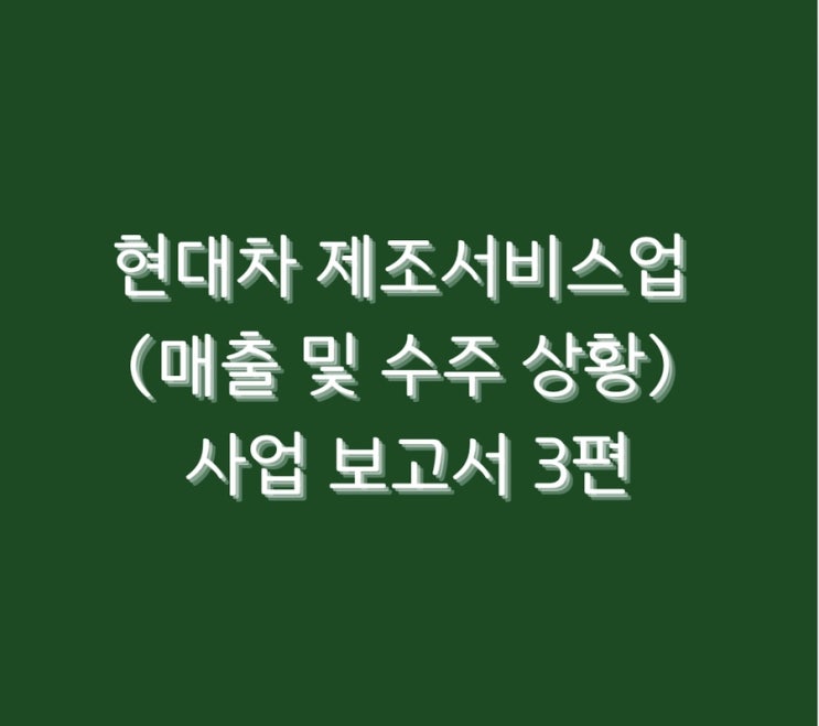  현대차 제조서비스업(매출 및 수주 상황) 사업 보고서 3편