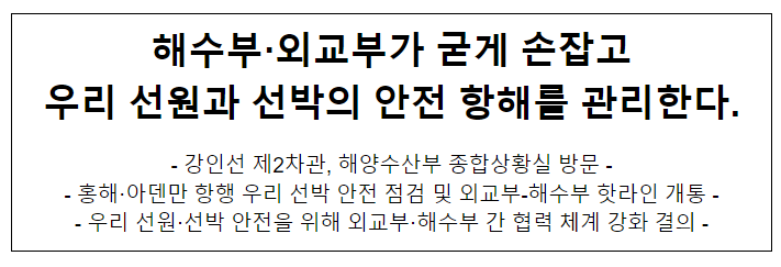해수부·외교부가 굳게 손잡고 우리 선원과 선박의 안전 항해를 관리한다. 해수부·외교부가 굳게 손잡고 우리 선원과 선박의 안전 항해를 관리한다.