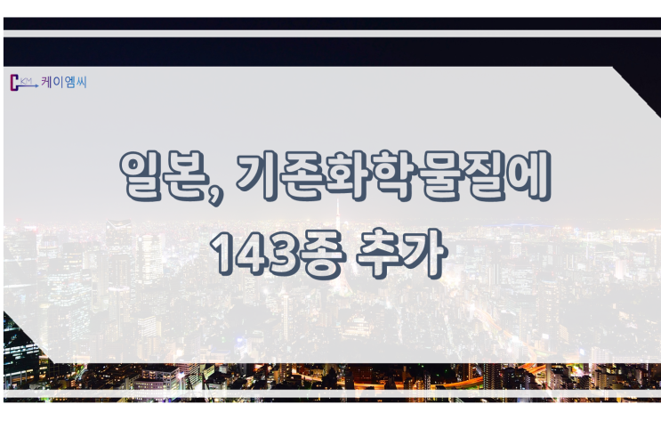  [ 주식회사 케이엠씨 ] 일본, 기존 화학물질에 143종 추가