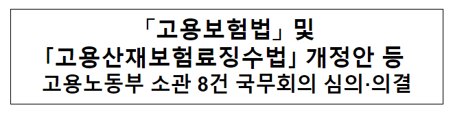 「고용보험법」 및 「고용산재보험료징수법」개정안 등 고용노동부 소관 8건 국무회의 심의·의결 「고용보험법」 및 「고용산재보험료징수법」개정안 등 고용노동부 소관 8건 국무회의 심의·의결