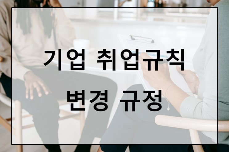  기업 취업규칙 변경 규정 : 근로자 동의 강화로 인한 변화와 대응 방안