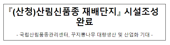 『(산청)산림신품종 재배단지』 시설조성 완료 『(산청)산림신품종 재배단지』 시설조성 완료