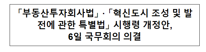 「부동산투자회사법」 · 「혁신도시 조성 및 발전에 관한 특별법」 시행령 개정안, 6일 국무회의 의결 「부동산투자회사법」 · 「혁신도시 조성 및 발전에 관한 특별법」 시행령 개정안, 6일 국무회의 의결