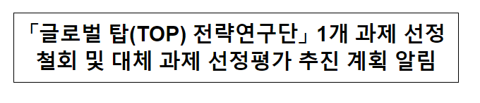 「글로벌 TOP 전략연구단」 1개 과제 선정철회 및 대체 과제 선정평가 추진 계획 알림 「글로벌 TOP 전략연구단」 1개 과제 선정철회 및 대체 과제 선정평가 추진 계획 알림