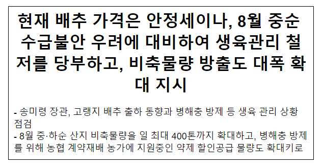 현재 배추 가격은 안정세이나, 8월 중순 수급불안 우려에 대비하여 생육관리 철저를 당부하고, 비축물량 방출도 대폭 확대 지시 현재 배추 가격은 안정세이나, 8월 중순 수급불안 우려에 대비하여 생육관리 철저를 당부하고, 비축물량 방출도 대폭 확대 지시