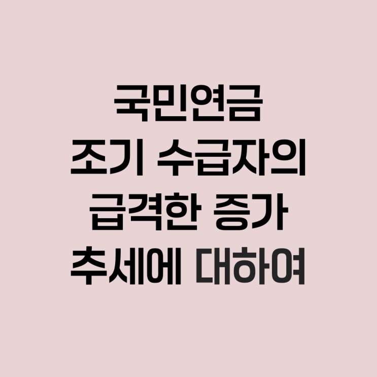  국민연금 조기 수급자의 급격한 증가 추세에 대하여
