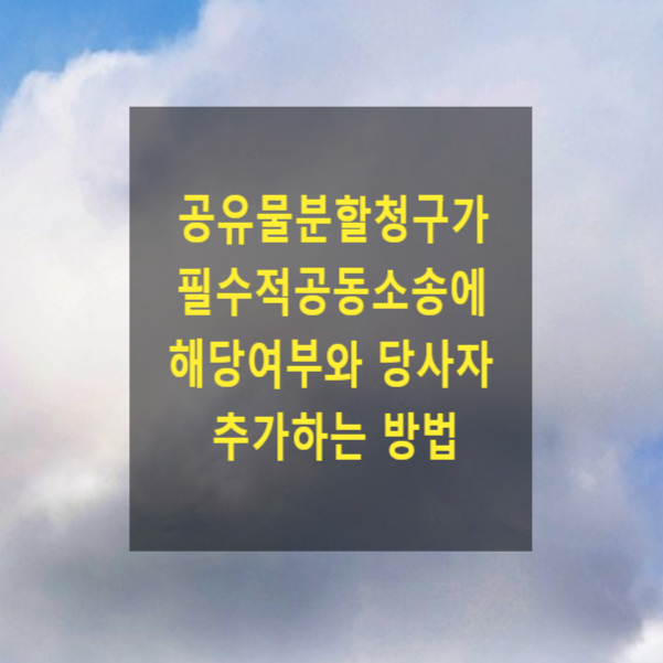  공유물분할청구가 고유 필수적공동소송에 해당하는지, 당사자 추가하는 방법(소제기·변론병합, 필수적 공동소송인의 추가, 공동소송참가)