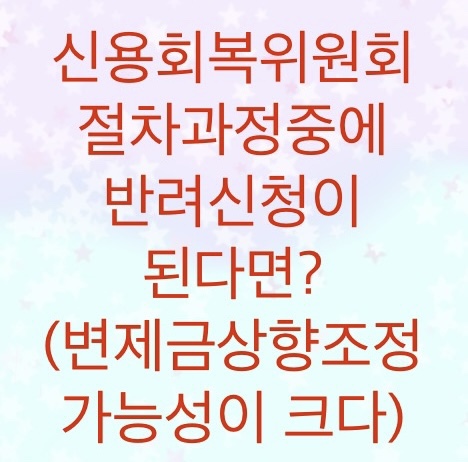  신용회복위원회 절차중에 반려신청되면 어떻게 진행되는지 알아보자 (변제금상향조정 가능성이 매우 높습니다)