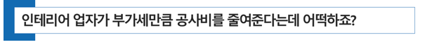  [병의원 개원] 인테리어 업자가 부가가치세만큼 공사비를 줄여준다고 하는데 어떡하죠?