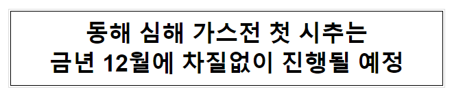 동해 심해 가스전 첫 시추는 금년 12월에 차질없이 진행될 예정 동해 심해 가스전 첫 시추는 금년 12월에 차질없이 진행될 예정