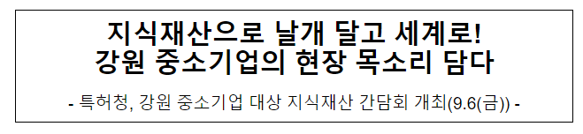 지식재산으로 날개 달고 세계로! 강원 중소기업의 현장 목소리 담다 지식재산으로 날개 달고 세계로! 강원 중소기업의 현장 목소리 담다
