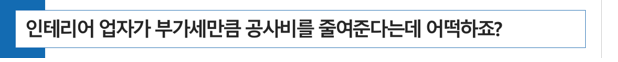  [약국 개국] 인테리어 업자가 부가가치세만큼 공사비를 줄여준다고 하는데 어떡하죠?
