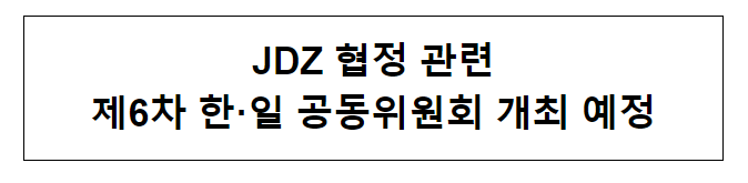 JDZ 협정 관련 제6차 한·일 공동위원회 개최 예정 JDZ 협정 관련 제6차 한·일 공동위원회 개최 예정
