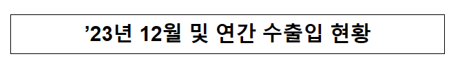 ’23년 12월 및 연간 수출입 현황 ’23년 12월 및 연간 수출입 현황