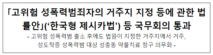 「고위험 성폭력범죄자의 거주지 지정 등에 관한 법률안」(‘한국형 제시카법’) 등 국무회의 통과 「고위험 성폭력범죄자의 거주지 지정 등에 관한 법률안」(‘한국형 제시카법’) 등 국무회의 통과