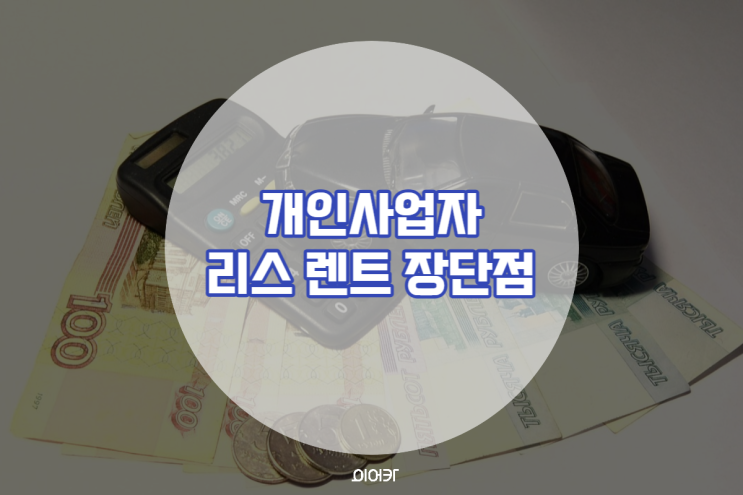  개인사업자 자동차리스 장기렌트 장점 단점 총정리 나한테 유리한 건 어느 쪽?