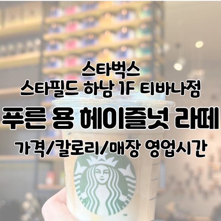  스타벅스 스타필드 하남 1F 티바나점 / 영업시간 스벅 푸른 용 헤이즐넛 라떼 칼로리 밀크티 후기