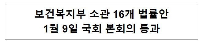 보건복지부 소관 16개 법률안 1월 9일 국회 본회의 통과 보건복지부 소관 16개 법률안 1월 9일 국회 본회의 통과