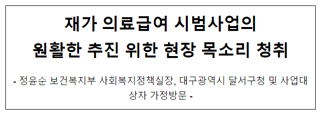 재가 의료급여 시범사업의 원활한 추진 위한 현장 목소리 청취 재가 의료급여 시범사업의 원활한 추진 위한 현장 목소리 청취