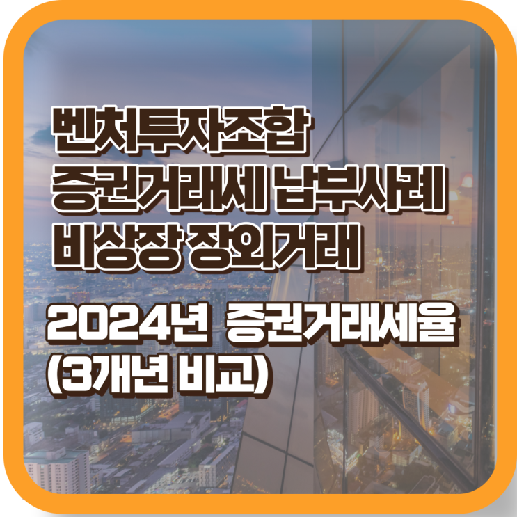  벤처캐피탈 벤처투자조합의 비상장 장외거래 시 증권거래세 납부 및 2024년 증권거래세율 (3개년 비교)