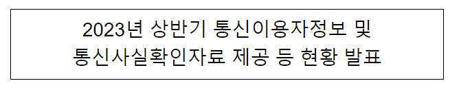 2023년 상반기 통신이용자정보 및 통신사실확인자료 제공 등 현황 발표 2023년 상반기 통신이용자정보 및 통신사실확인자료 제공 등 현황 발표
