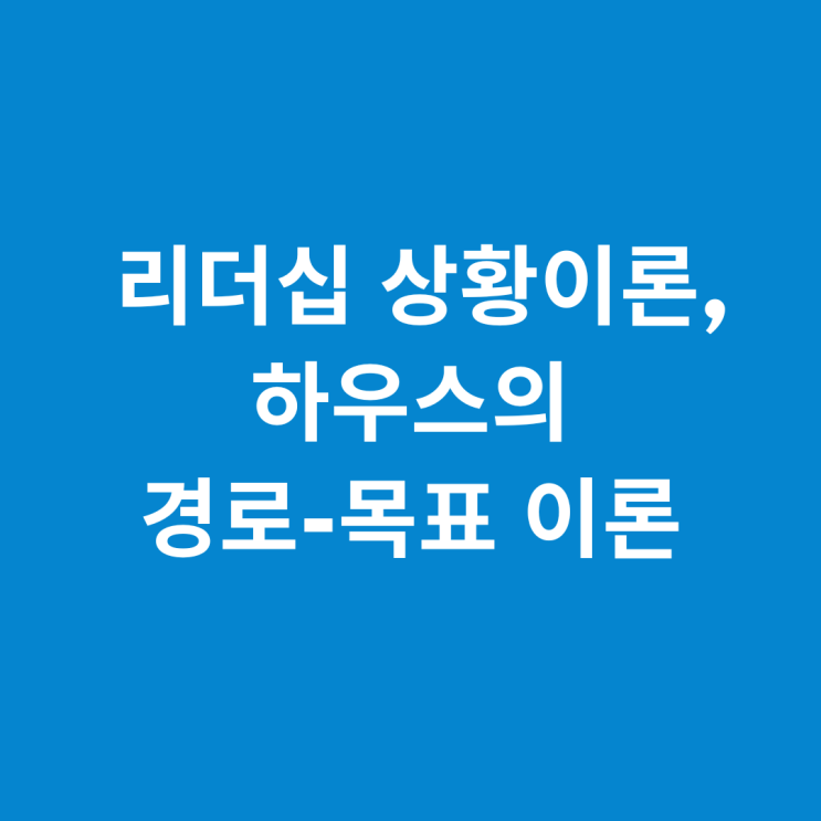  리더십 상황이론(1)_하우스의 경로목표 이론