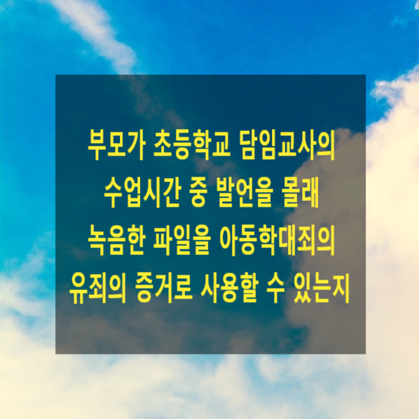  부모가 초등학교 담임교사의 수업시간 중 발언을 몰래 녹음한 파일을 아동학대죄의 유죄의 증거로 사용할 수 있는지