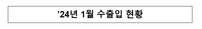 ’24년 1월 수출입 현황 ’24년 1월 수출입 현황
