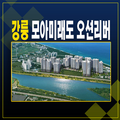 강릉 모아미래도 오션리버 견소동 34평,39평 파노라마 오션뷰 아파트