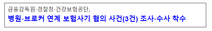 금융감독원·경찰청·건강보험공단, 병원·브로커 연계 보험사기 혐의 사건(3건) 조사·수사 착수 금융감독원·경찰청·건강보험공단, 병원·브로커 연계 보험사기 혐의 사건(3건) 조사·수사 착수