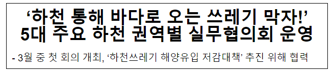 ‘하천 통해 바다로 오는 쓰레기 막자!’ 5대 주요 하천 권역별 실무협의회 운영 ‘하천 통해 바다로 오는 쓰레기 막자!’ 5대 주요 하천 권역별 실무협의회 운영