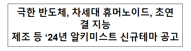 극한 반도체, 차세대 휴머노이드, 초연결 지능제조 등 ‘24년 알키미스트 신규테마 공고 극한 반도체, 차세대 휴머노이드, 초연결 지능제조 등 ‘24년 알키미스트 신규테마 공고