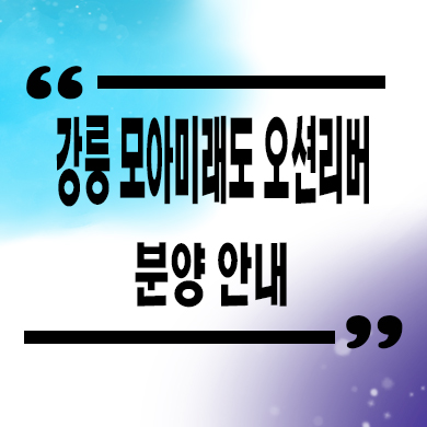  강릉 모아미래도 오션리버 신축아파트 견소동 미분양 줍줍 잔여세대 분양가 모델하우스