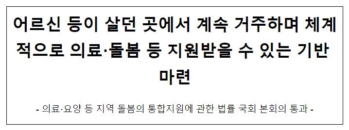 어르신 등이 살던 곳에서 계속 거주하며 체계적으로 의료·돌봄 등 지원받을 수 있는 기반 마련 어르신 등이 살던 곳에서 계속 거주하며 체계적으로 의료·돌봄 등 지원받을 수 있는 기반 마련