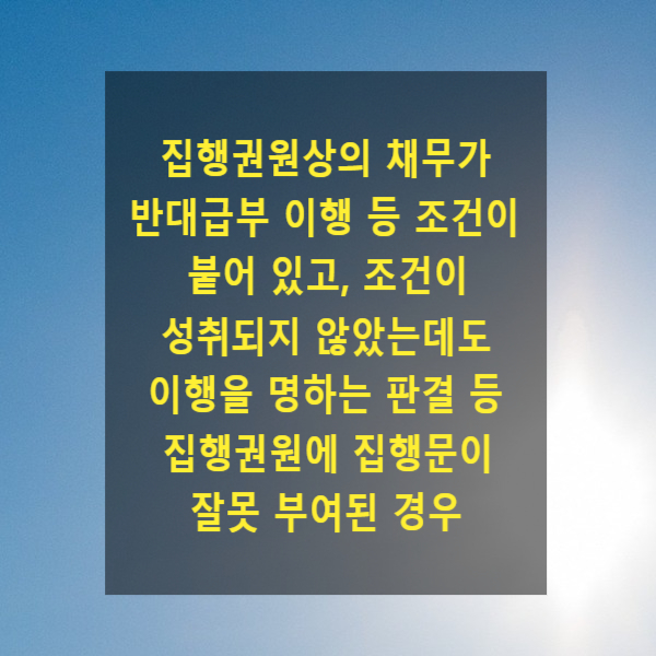  집행권원상의 채무가 반대급부 이행 등 조건이 붙어 있고, 조건이 성취되지 않았는데도 이행을 명하는 판결 등 집행권원에 집행문이 잘못 부여된 경우