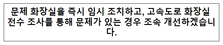 문제 화장실을 즉시 임시 조치하고, 고속도로 화장실 전수 조사를 통해 문제가 있는 경우 조속 개선하겠습니다. 문제 화장실을 즉시 임시 조치하고, 고속도로 화장실 전수 조사를 통해 문제가 있는 경우 조속 개선하겠습니다.
