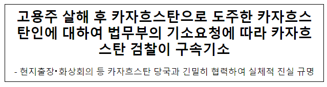고용주 살해 후 카자흐스탄으로 도주한 카자흐스탄인에 대하여 법무부의 기소요청에 따라 카자흐스탄 검찰이 구속기소 고용주 살해 후 카자흐스탄으로 도주한 카자흐스탄인에 대하여 법무부의 기소요청에 따라 카자흐스탄 검찰이 구속기소