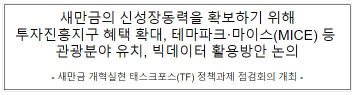 새만금의 신성장동력을 확보하기 위해 투자진흥지구 혜택 확대, 테마파크·마이스(MICE) 등 관광분야 유치, 빅데이터 활용방안 논의 새만금의 신성장동력을 확보하기 위해 투자진흥지구 혜택 확대, 테마파크·마이스(MICE) 등 관광분야 유치, 빅데이터 활용방안 논의