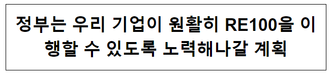 정부는 우리 기업이 원활히 RE100을 이행할 수 있도록 노력해나갈 계획 정부는 우리 기업이 원활히 RE100을 이행할 수 있도록 노력해나갈 계획