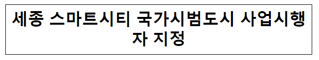 세종 스마트시티 국가시범도시 사업시행자 지정 세종 스마트시티 국가시범도시 사업시행자 지정