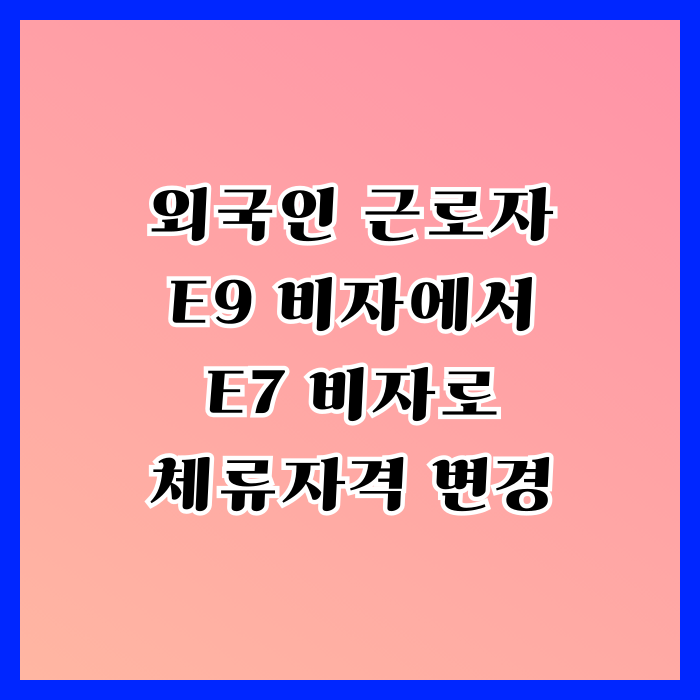 E9에서 E7 비자 변경 절차와 방법 외국인 근로자(노동자) E9에서 E7 비자 변경 절차와 방법 외국인 근로자(노동자)