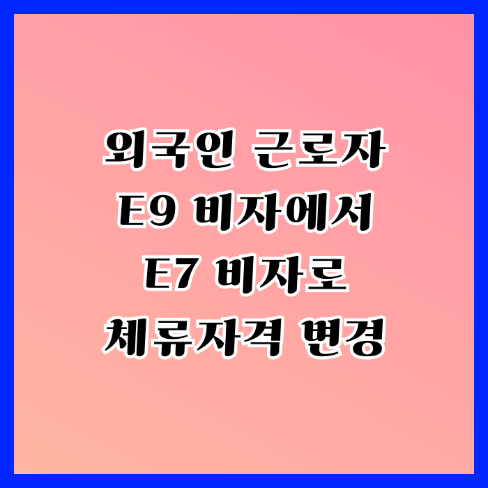 E9에서 E7 비자 변경 절차와 방법 외국인 근로자(노동자)