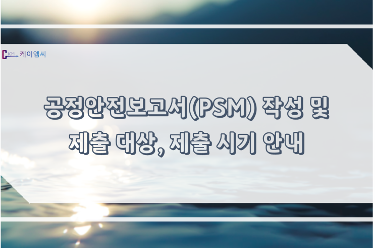  [ 주식회사 케이엠씨 ] 공정안전보고서(PSM) 작성 및 제출 대상, 제출 시기 안내